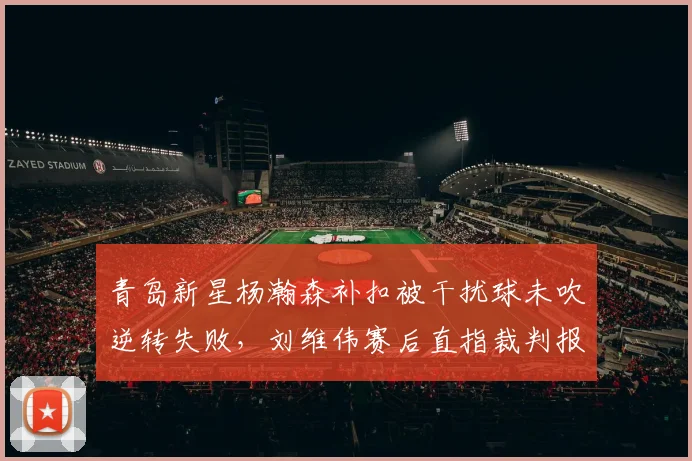 青岛新星杨瀚森补扣被干扰球未吹逆转失败,刘维伟赛后直指裁判报告双标哪来的?