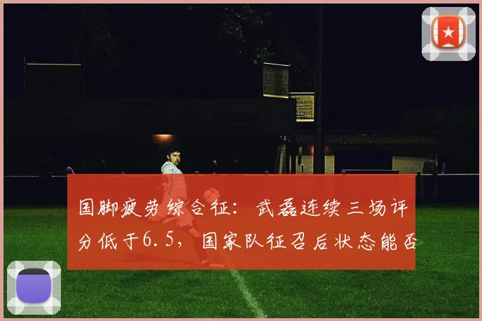 国脚疲劳综合征:武磊连续三场评分低于6.5,国家队征召后状态能否回升?
