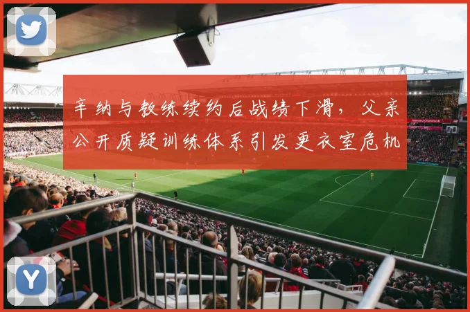 辛纳与教练续约后战绩下滑,父亲公开质疑训练体系引发更衣室危机