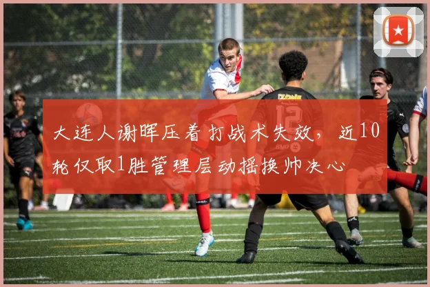 大连人谢晖压着打战术失效，近10轮仅取1胜管理层动摇换帅决心