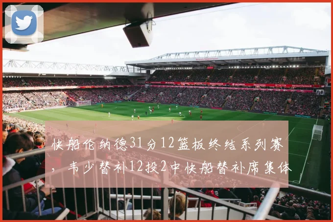 快船伦纳德31分12篮板终结系列赛,韦少替补12投2中快船替补席集体低迷