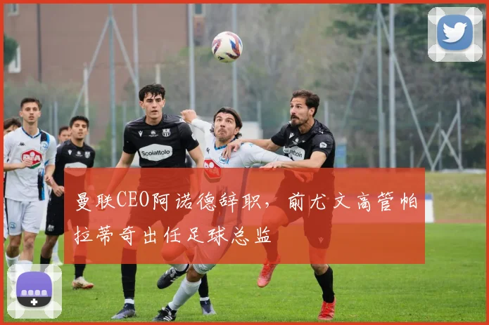 曼联CEO阿诺德辞职,前尤文高管帕拉蒂奇出任足球总监
