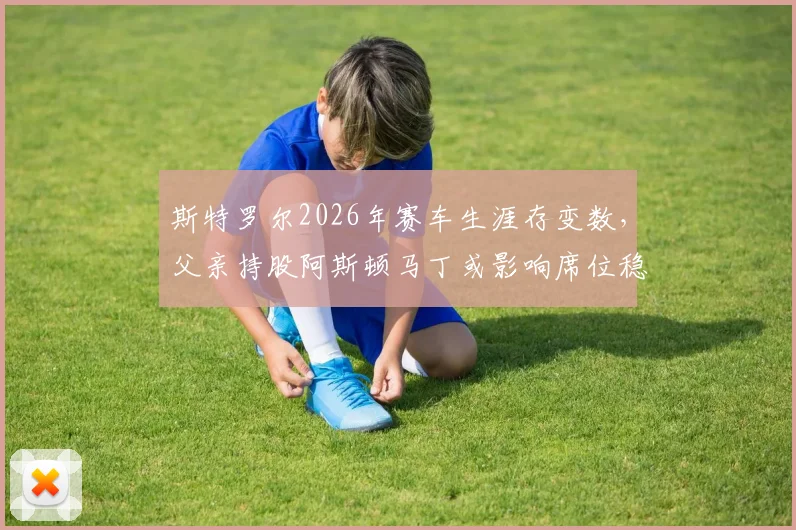 斯特罗尔2026年赛车生涯存变数,父亲持股阿斯顿马丁或影响席位稳定性