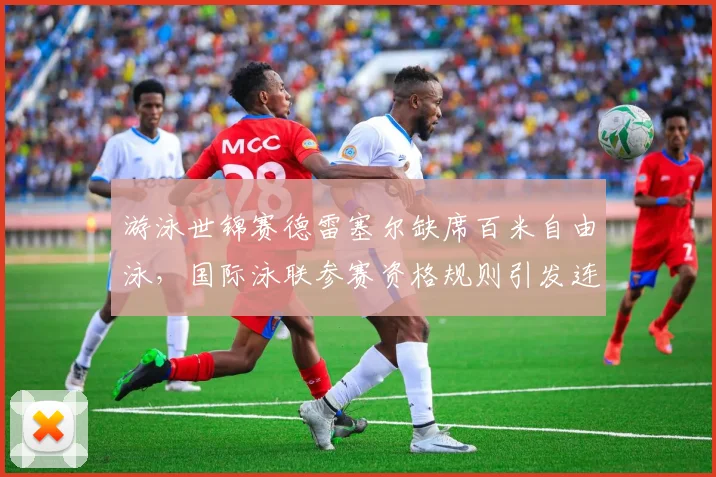 游泳世锦赛德雷塞尔缺席百米自由泳，国际泳联参赛资格规则引发连锁反应