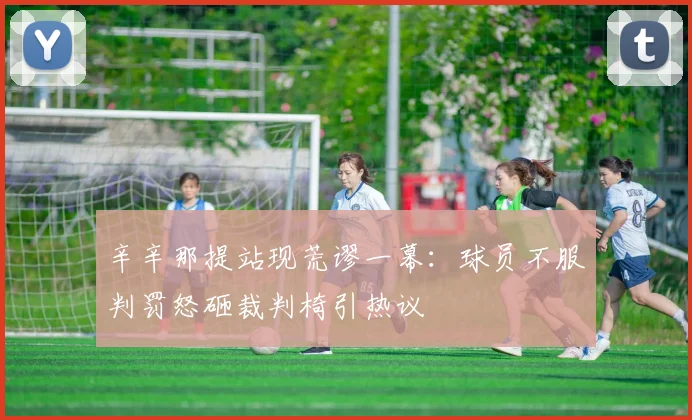 辛辛那提站现荒谬一幕:球员不服判罚怒砸裁判椅引热议