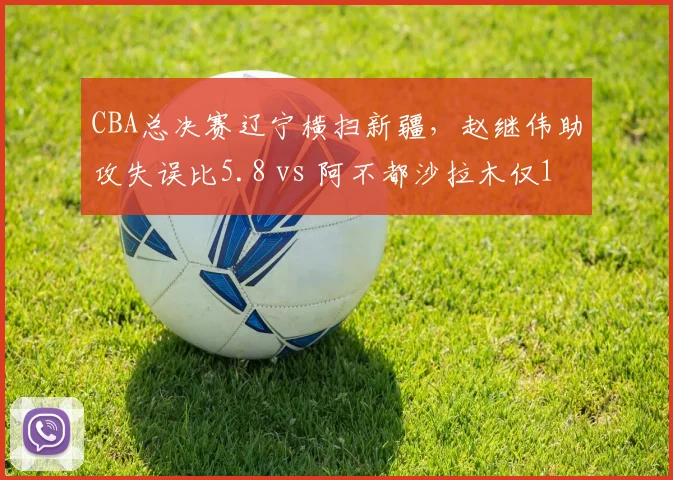 CBA总决赛辽宁横扫新疆,赵继伟助攻失误比5.8 vs 阿不都沙拉木仅1.2