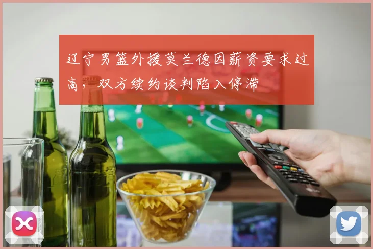 辽宁男篮外援莫兰德因薪资要求过高,双方续约谈判陷入停滞