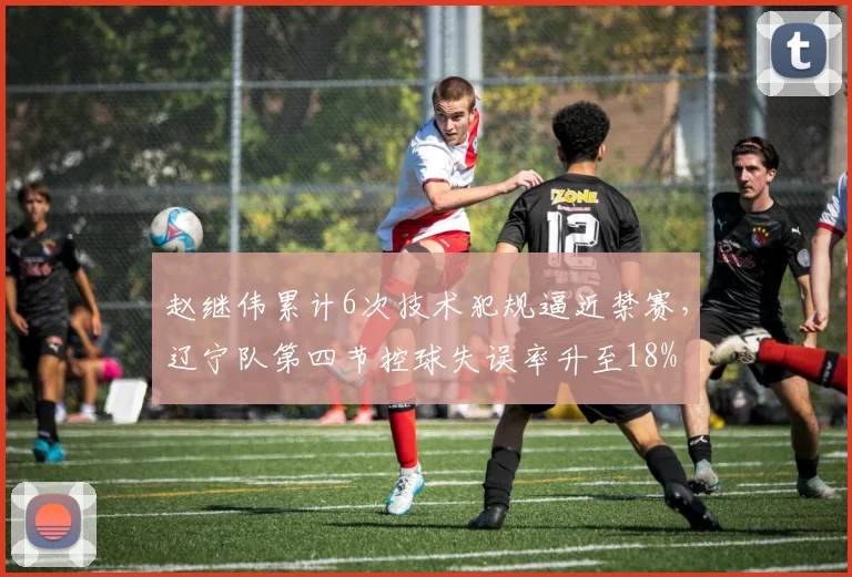 赵继伟累计6次技术犯规逼近禁赛,辽宁队第四节控球失误率升至18%