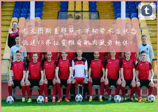 尤文图斯基耶萨十字韧带术后状态低迷vs弗拉霍维奇肌肉疲劳轮休,阿莱格里负荷管理策略被批